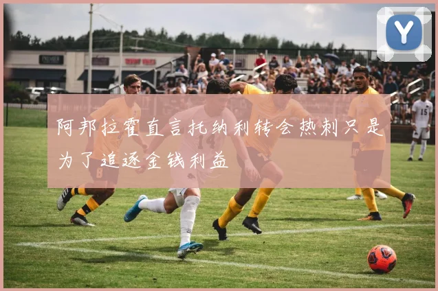 阿邦拉霍直言托纳利转会热刺只是为了追逐金钱利益