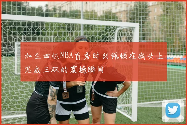 加兰回忆NBA首秀时刻佩顿在我头上完成三双的震撼瞬间