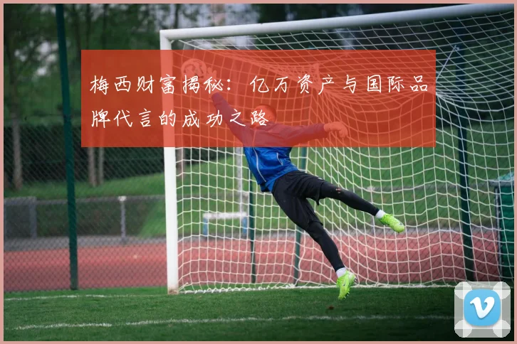 梅西财富揭秘：亿万资产与国际品牌代言的成功之路