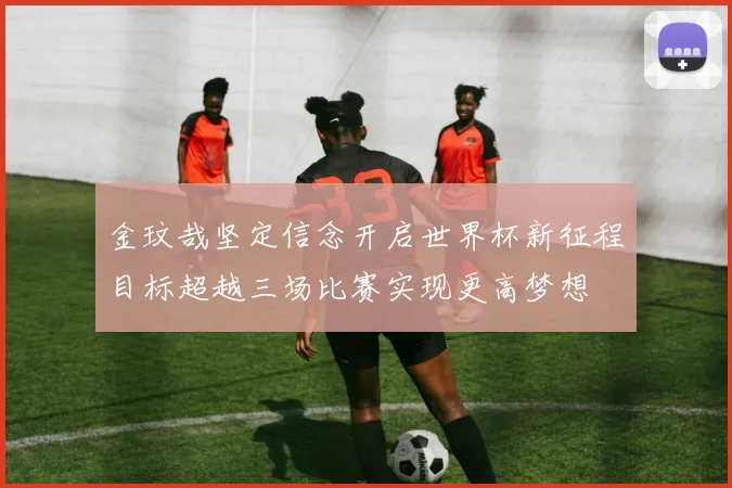 金玟哉坚定信念开启世界杯新征程目标超越三场比赛实现更高梦想