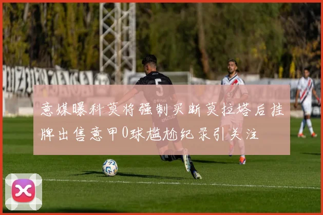 意媒曝科莫将强制买断莫拉塔后挂牌出售意甲0球尴尬纪录引关注