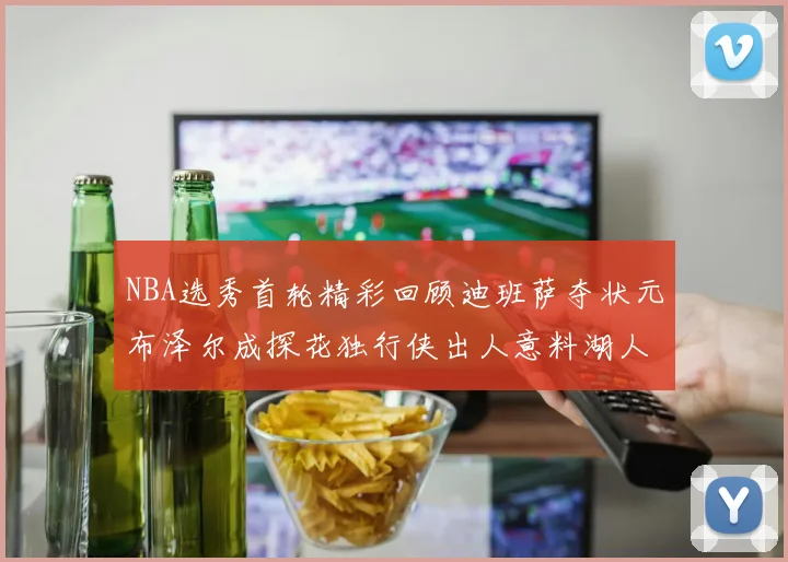 NBA选秀首轮精彩回顾迪班萨夺状元布泽尔成探花独行侠出人意料湖人选中潜力新星