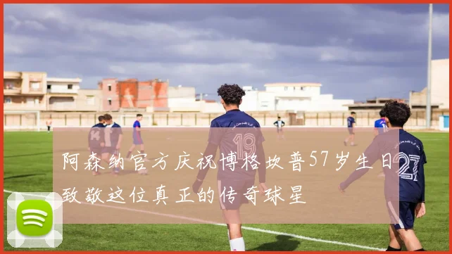 阿森纳官方庆祝博格坎普57岁生日致敬这位真正的传奇球星