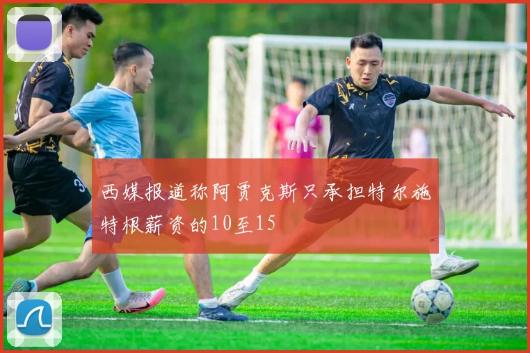 西媒报道称阿贾克斯只承担特尔施特根薪资的10至15