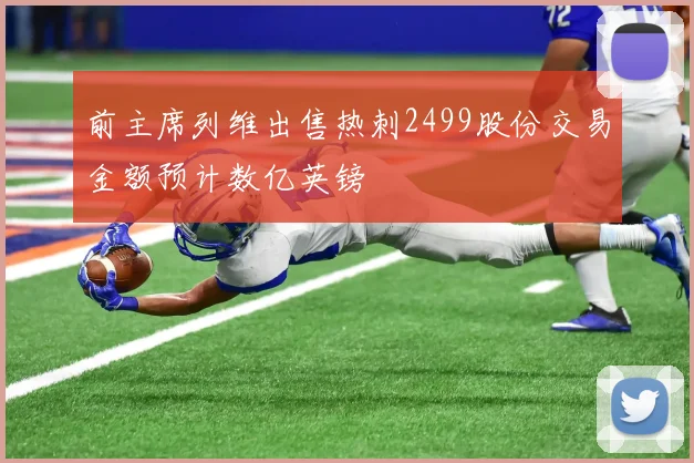 前主席列维出售热刺2499股份交易金额预计数亿英镑