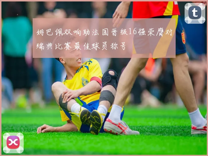 姆巴佩双响助法国晋级16强荣膺对瑞典比赛最佳球员称号