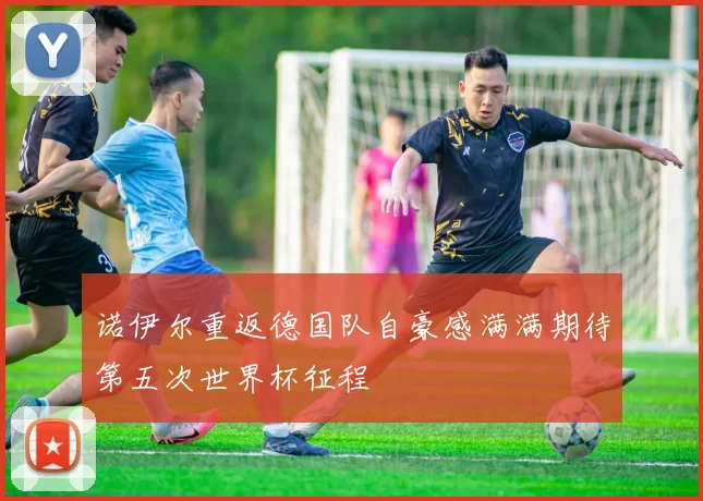 诺伊尔重返德国队自豪感满满期待第五次世界杯征程