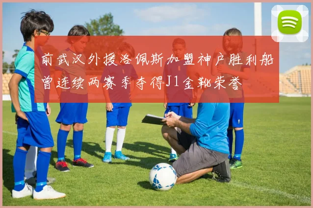 前武汉外援洛佩斯加盟神户胜利船曾连续两赛季夺得J1金靴荣誉