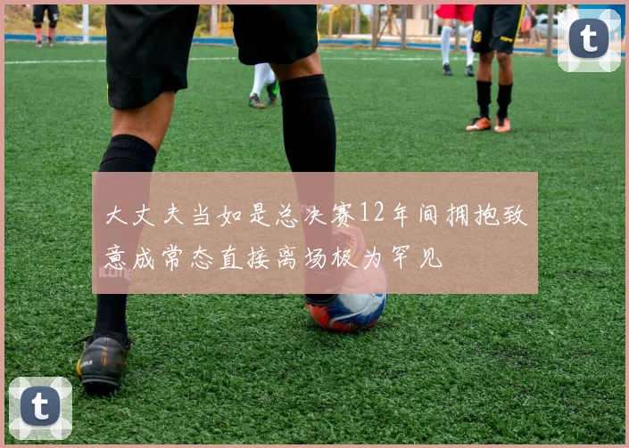 大丈夫当如是总决赛12年间拥抱致意成常态直接离场极为罕见