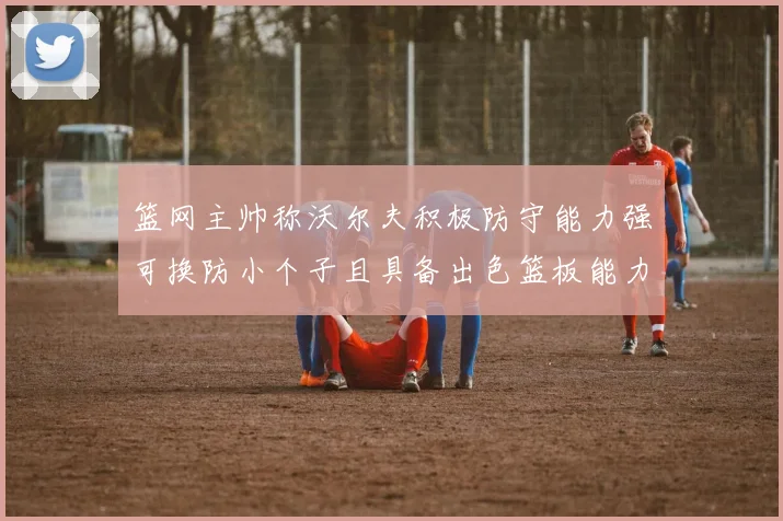 篮网主帅称沃尔夫积极防守能力强可换防小个子且具备出色篮板能力