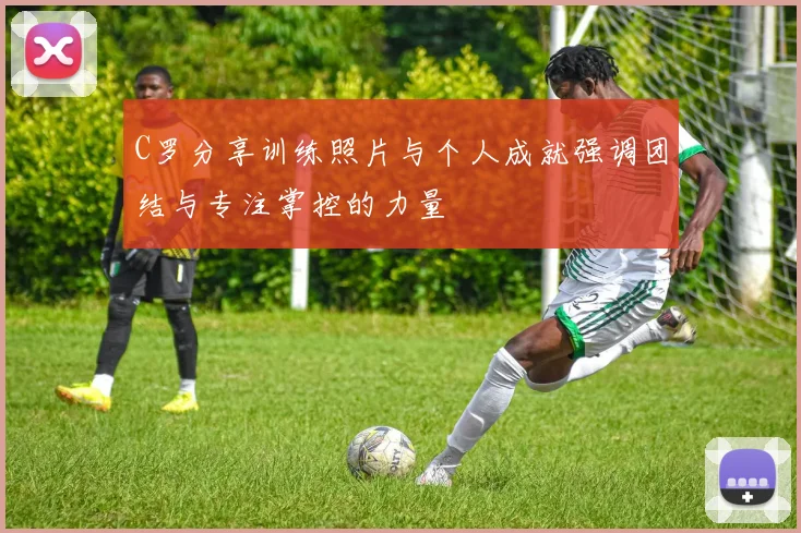 C罗分享训练照片与个人成就强调团结与专注掌控的力量