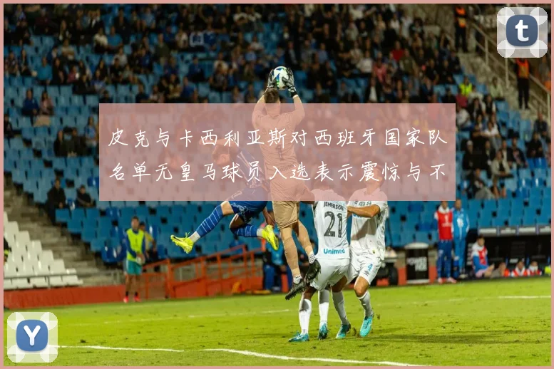 皮克与卡西利亚斯对西班牙国家队名单无皇马球员入选表示震惊与不解