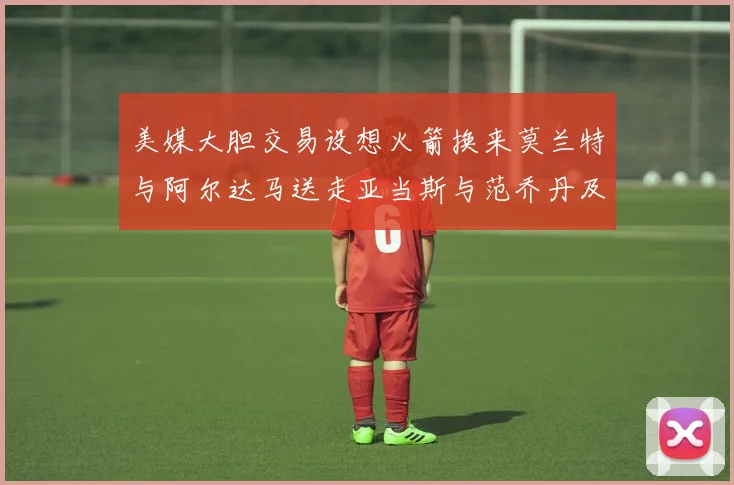 美媒大胆交易设想火箭换来莫兰特与阿尔达马送走亚当斯与范乔丹及两个选秀权