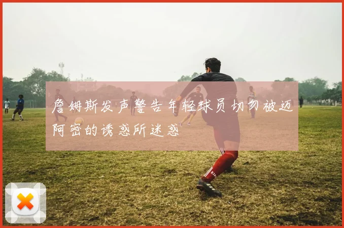 詹姆斯发声警告年轻球员切勿被迈阿密的诱惑所迷惑