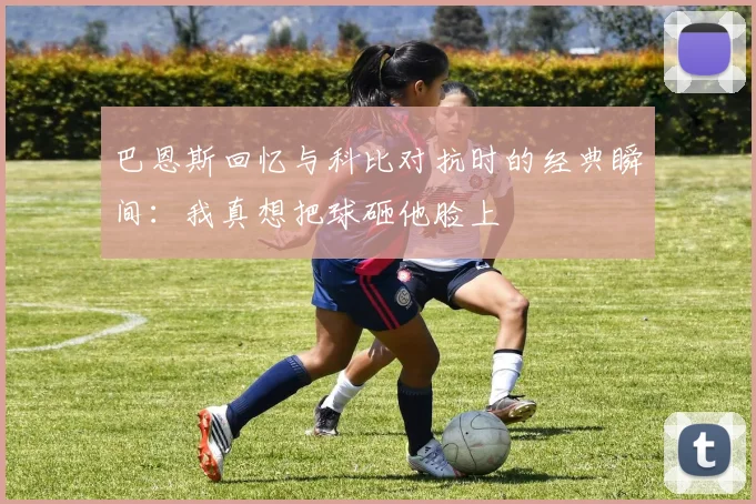 巴恩斯回忆与科比对抗时的经典瞬间：我真想把球砸他脸上