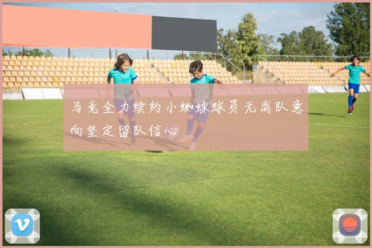 马竞全力续约小蜘蛛球员无离队意向坚定留队信心
