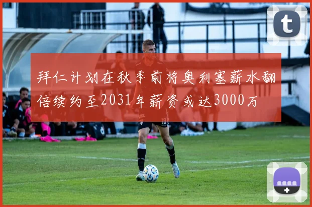 拜仁计划在秋季前将奥利塞薪水翻倍续约至2031年薪资或达3000万