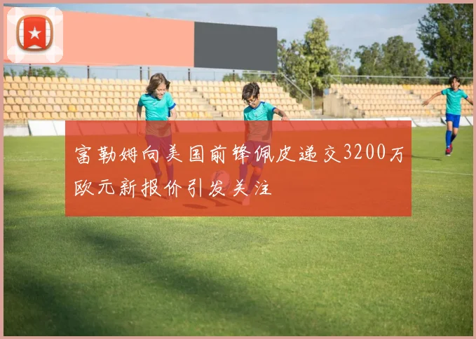 富勒姆向美国前锋佩皮递交3200万欧元新报价引发关注