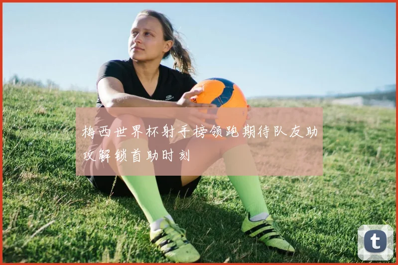 梅西世界杯射手榜领跑期待队友助攻解锁首助时刻