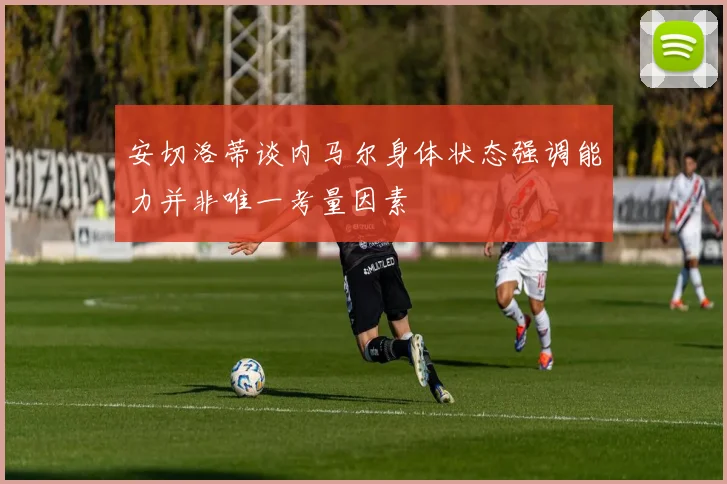 安切洛蒂谈内马尔身体状态强调能力并非唯一考量因素