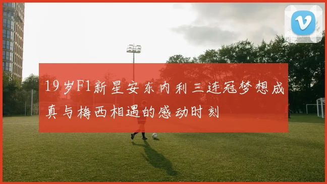 19岁F1新星安东内利三连冠梦想成真与梅西相遇的感动时刻