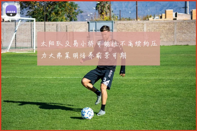 太阳队交易小桥可能性不高续约压力大弗莱明培养前景可期